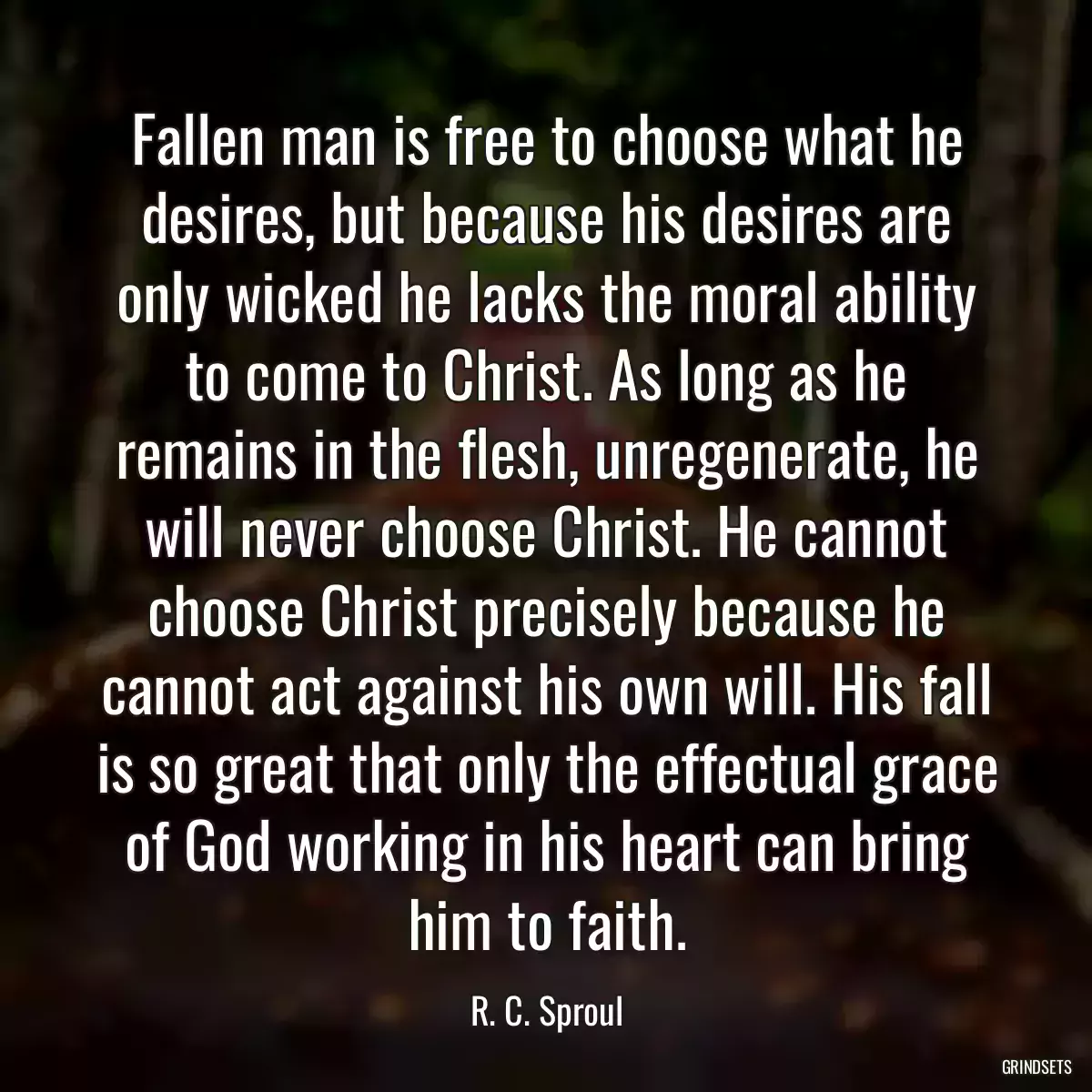 Fallen man is free to choose what he desires, but because his desires are only wicked he lacks the moral ability to come to Christ. As long as he remains in the flesh, unregenerate, he will never choose Christ. He cannot choose Christ precisely because he cannot act against his own will. His fall is so great that only the effectual grace of God working in his heart can bring him to faith.