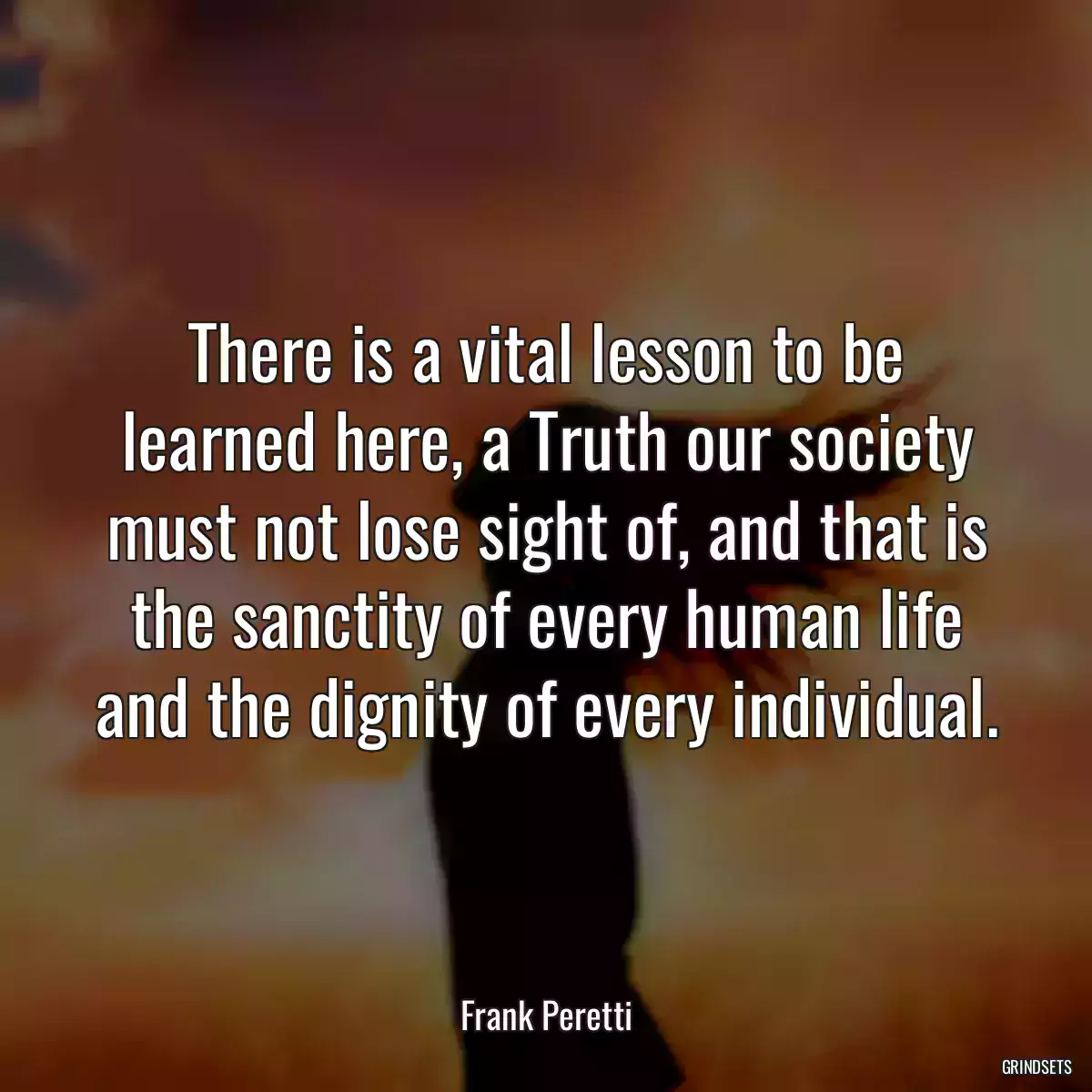 There is a vital lesson to be learned here, a Truth our society must not lose sight of, and that is the sanctity of every human life and the dignity of every individual.