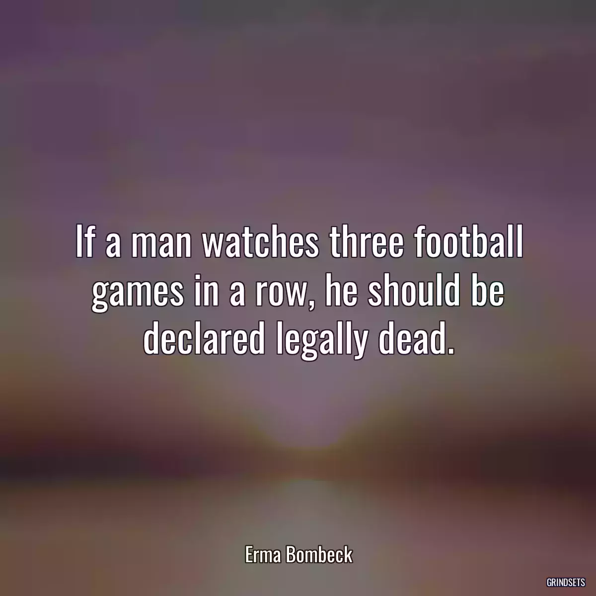 If a man watches three football games in a row, he should be declared legally dead.