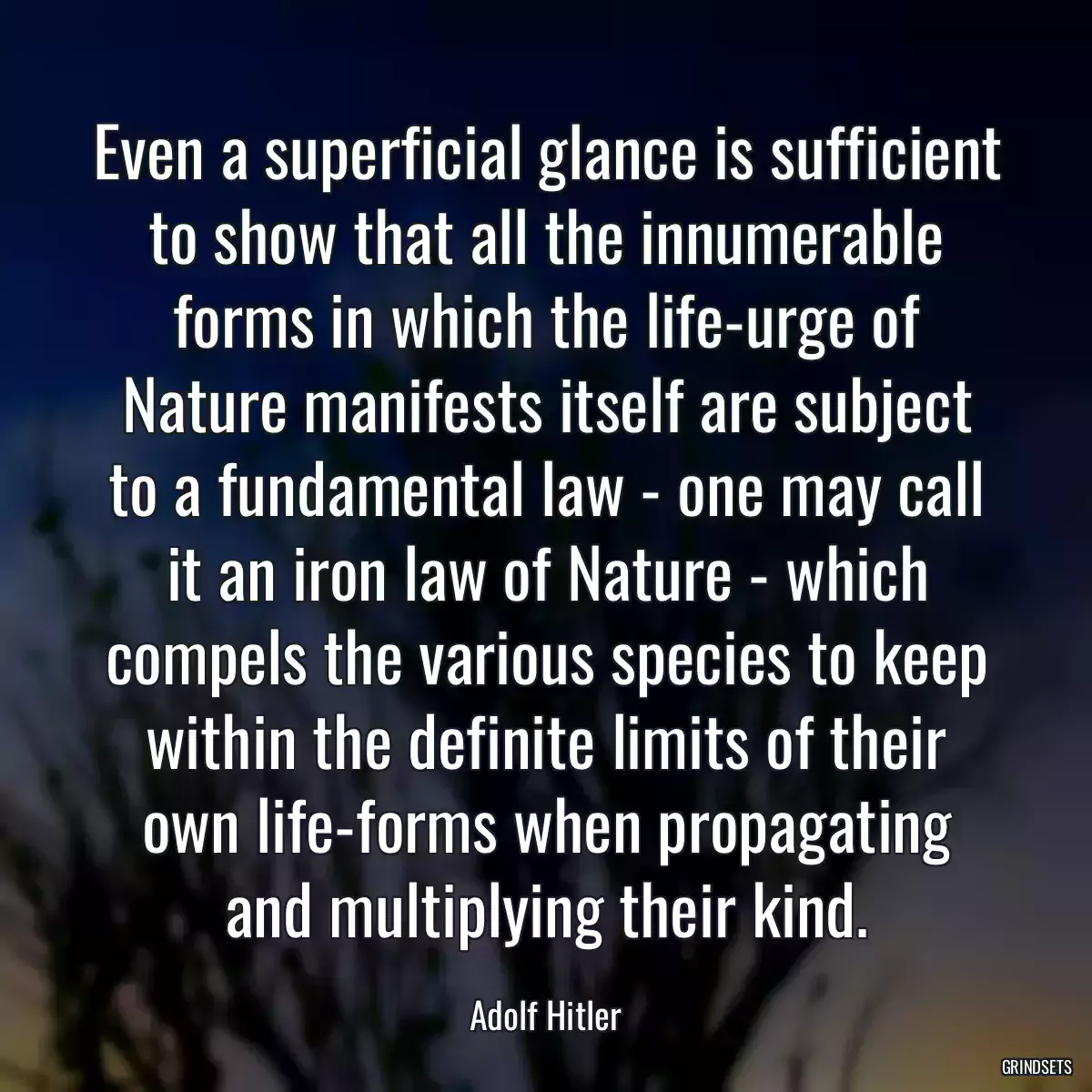 Even a superficial glance is sufficient to show that all the innumerable forms in which the life-urge of Nature manifests itself are subject to a fundamental law - one may call it an iron law of Nature - which compels the various species to keep within the definite limits of their own life-forms when propagating and multiplying their kind.