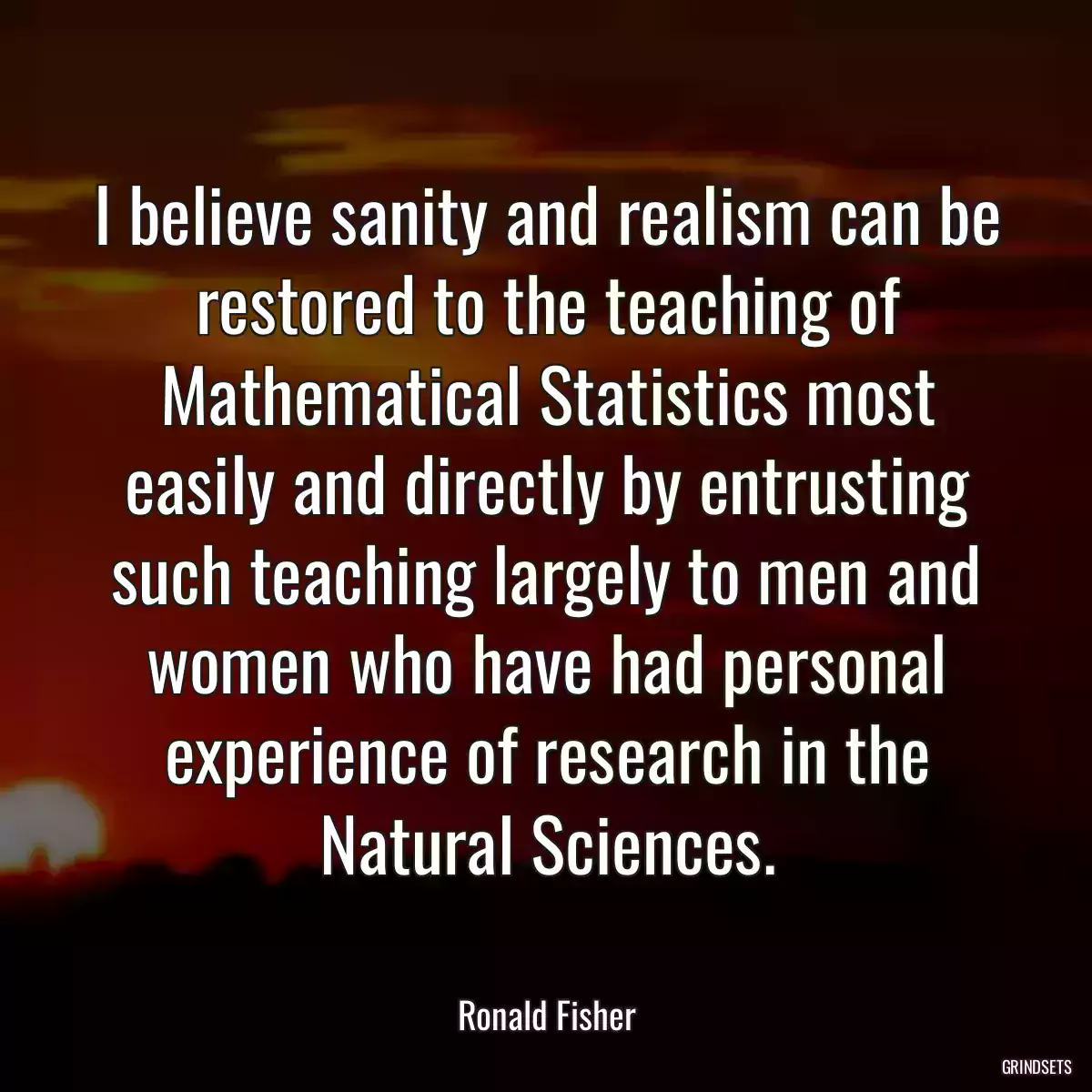 I believe sanity and realism can be restored to the teaching of Mathematical Statistics most easily and directly by entrusting such teaching largely to men and women who have had personal experience of research in the Natural Sciences.