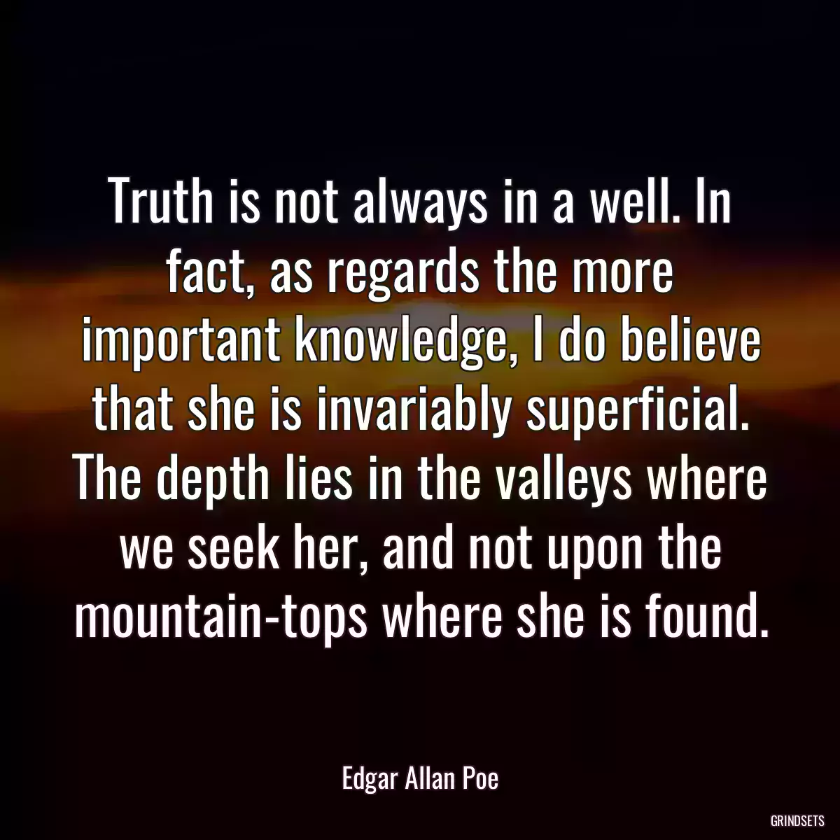 Truth is not always in a well. In fact, as regards the more important knowledge, I do believe that she is invariably superficial. The depth lies in the valleys where we seek her, and not upon the mountain-tops where she is found.