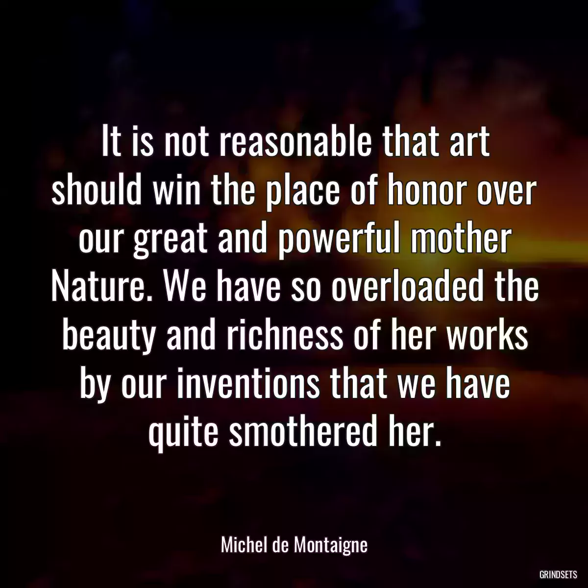 It is not reasonable that art should win the place of honor over our great and powerful mother Nature. We have so overloaded the beauty and richness of her works by our inventions that we have quite smothered her.