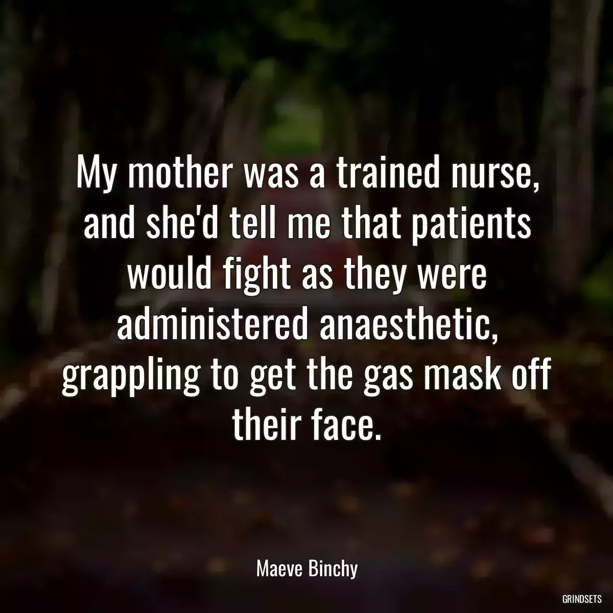 My mother was a trained nurse, and she\'d tell me that patients would fight as they were administered anaesthetic, grappling to get the gas mask off their face.