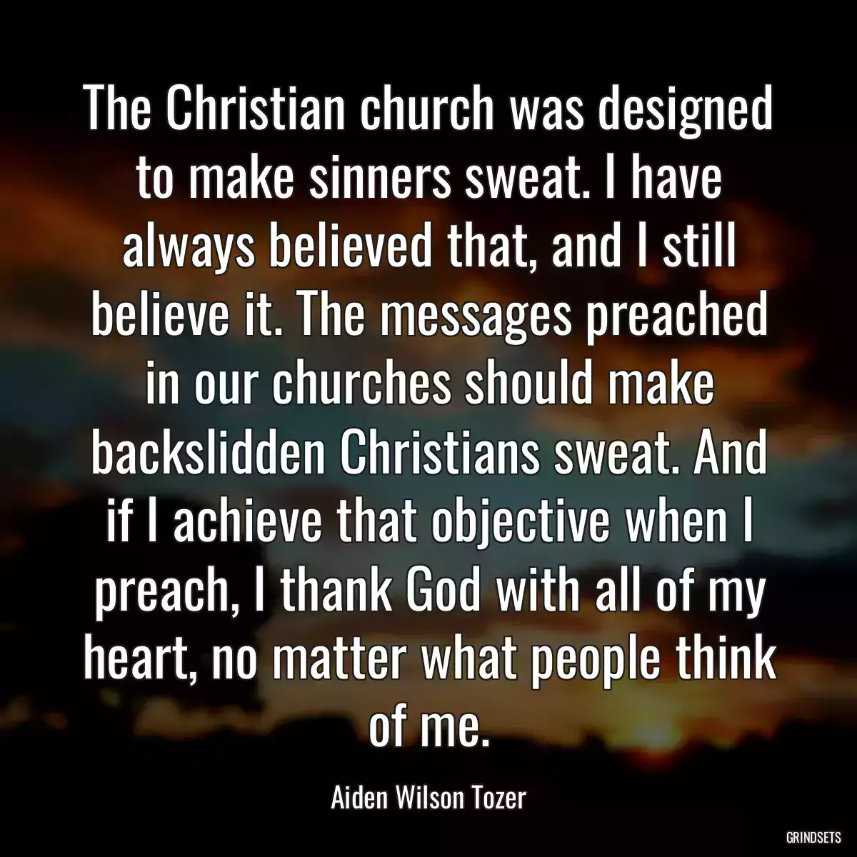 The Christian church was designed to make sinners sweat. I have always believed that, and I still believe it. The messages preached in our churches should make backslidden Christians sweat. And if I achieve that objective when I preach, I thank God with all of my heart, no matter what people think of me.