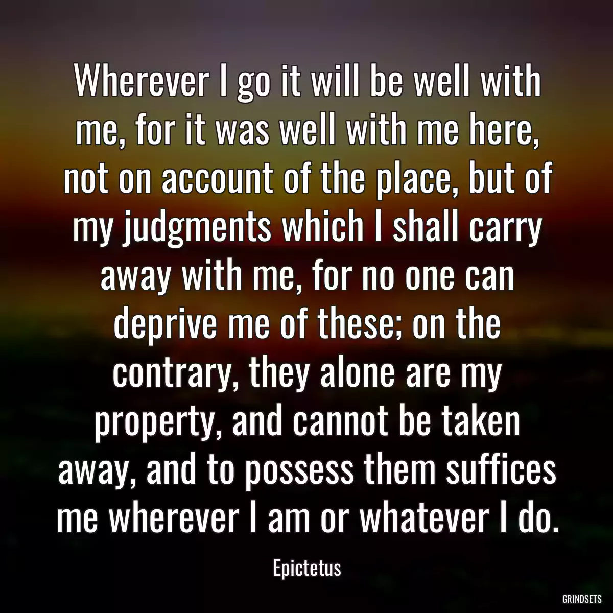 Wherever I go it will be well with me, for it was well with me here, not on account of the place, but of my judgments which I shall carry away with me, for no one can deprive me of these; on the contrary, they alone are my property, and cannot be taken away, and to possess them suffices me wherever I am or whatever I do.