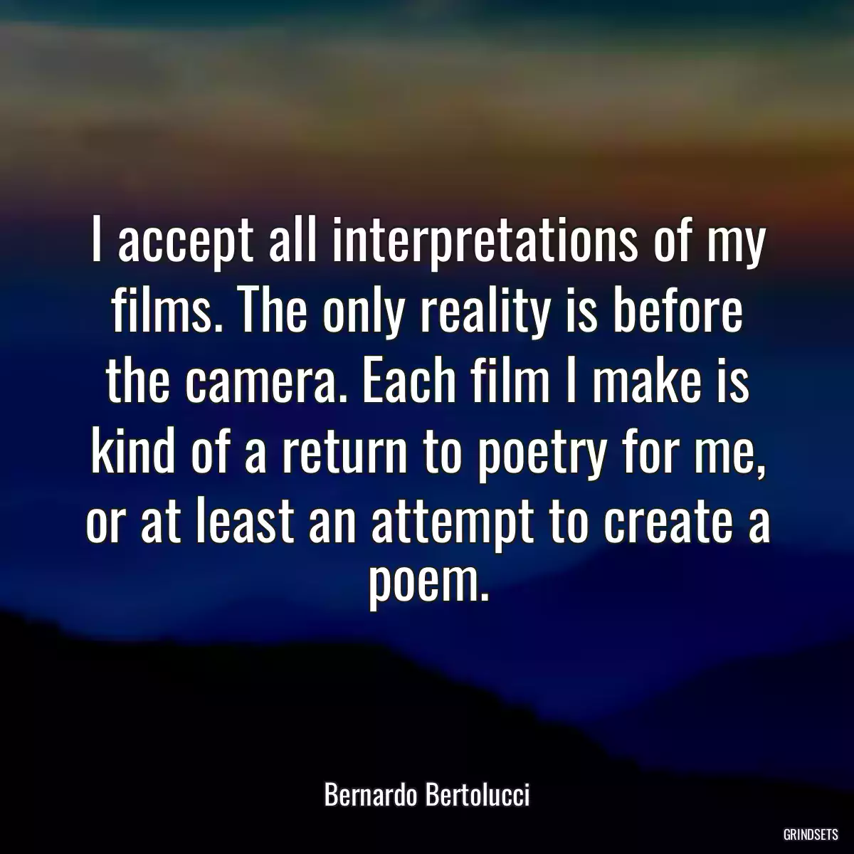 I accept all interpretations of my films. The only reality is before the camera. Each film I make is kind of a return to poetry for me, or at least an attempt to create a poem.