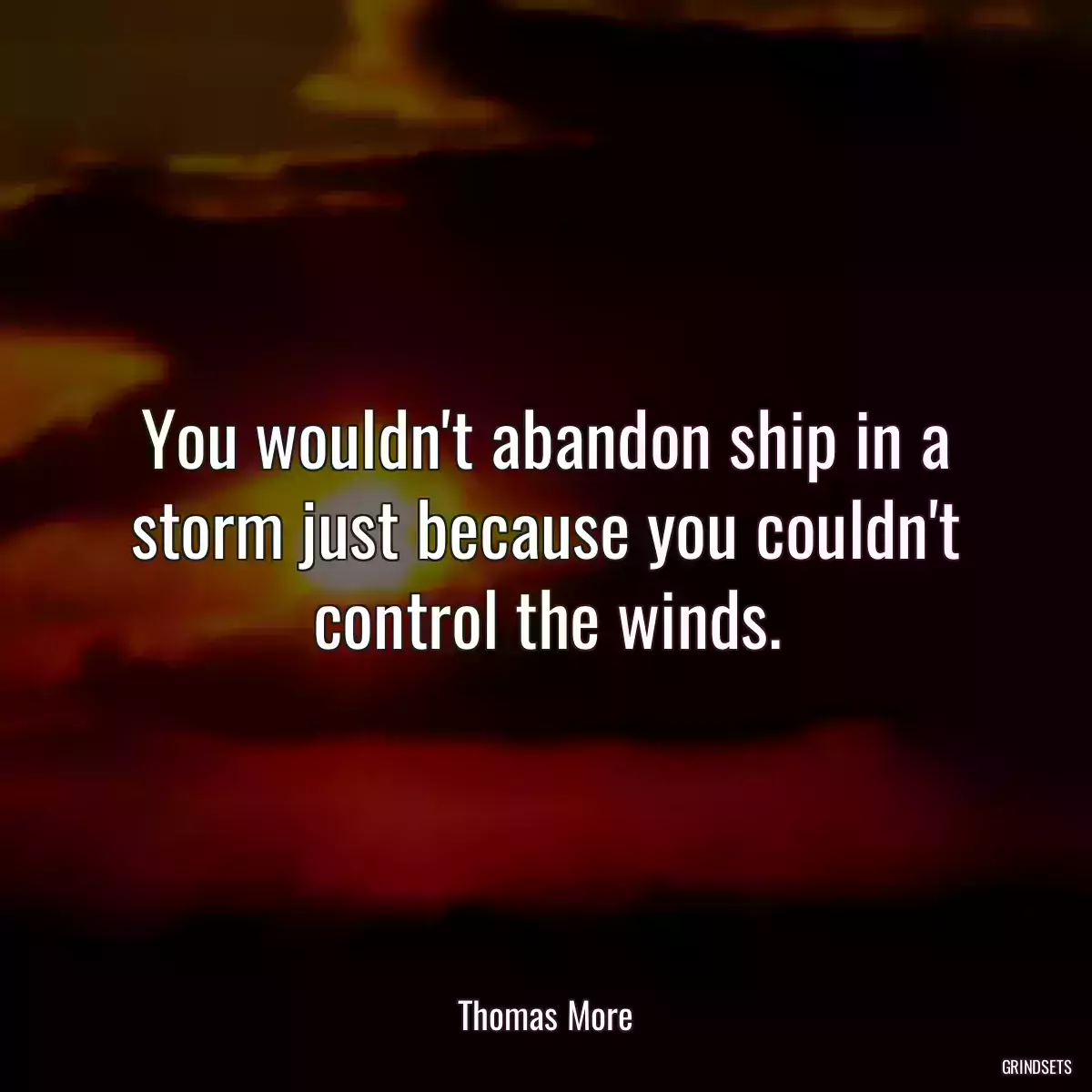 You wouldn\'t abandon ship in a storm just because you couldn\'t control the winds.