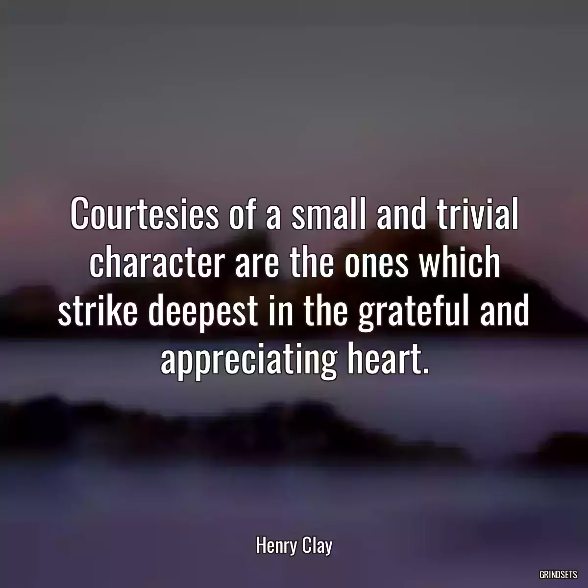 Courtesies of a small and trivial character are the ones which strike deepest in the grateful and appreciating heart.