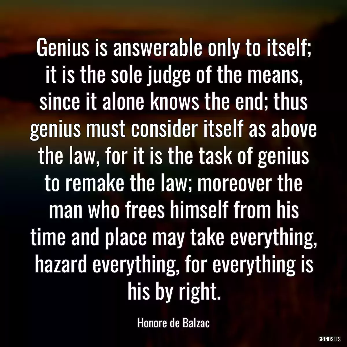 Genius is answerable only to itself; it is the sole judge of the means, since it alone knows the end; thus genius must consider itself as above the law, for it is the task of genius to remake the law; moreover the man who frees himself from his time and place may take everything, hazard everything, for everything is his by right.