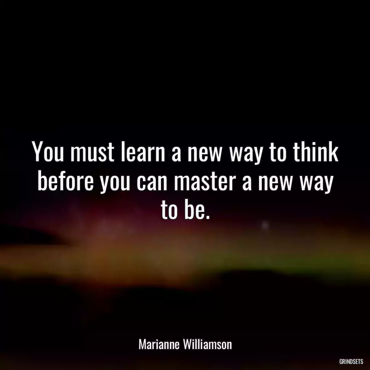 You must learn a new way to think before you can master a new way to be.