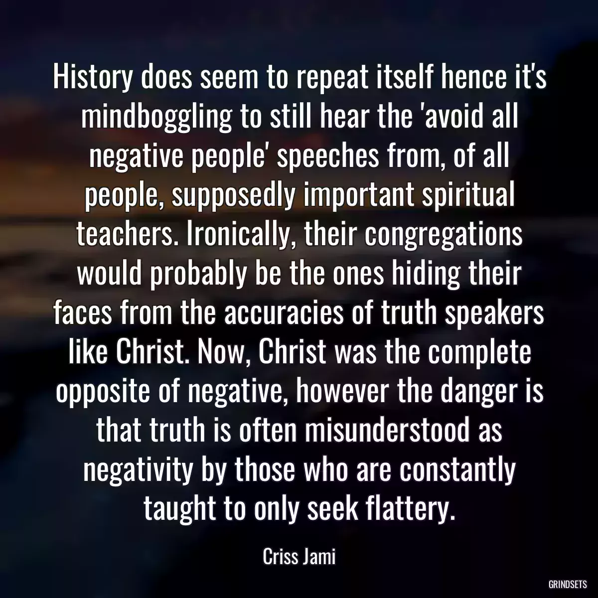 History does seem to repeat itself hence it\'s mindboggling to still hear the \'avoid all negative people\' speeches from, of all people, supposedly important spiritual teachers. Ironically, their congregations would probably be the ones hiding their faces from the accuracies of truth speakers like Christ. Now, Christ was the complete opposite of negative, however the danger is that truth is often misunderstood as negativity by those who are constantly taught to only seek flattery.