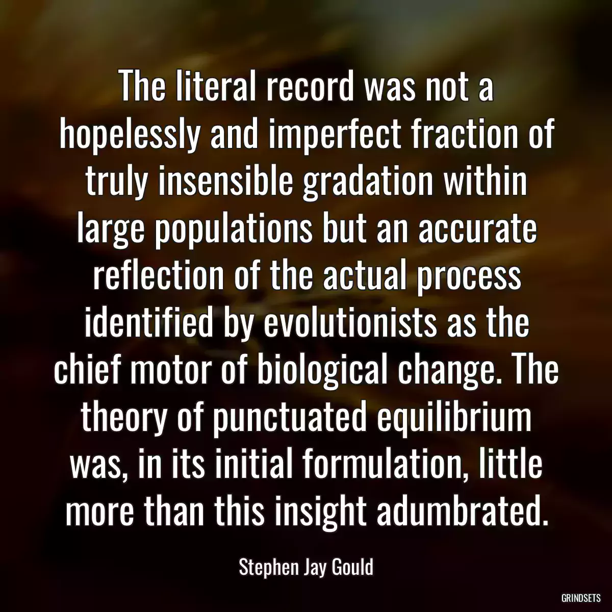 The literal record was not a hopelessly and imperfect fraction of truly insensible gradation within large populations but an accurate reflection of the actual process identified by evolutionists as the chief motor of biological change. The theory of punctuated equilibrium was, in its initial formulation, little more than this insight adumbrated.