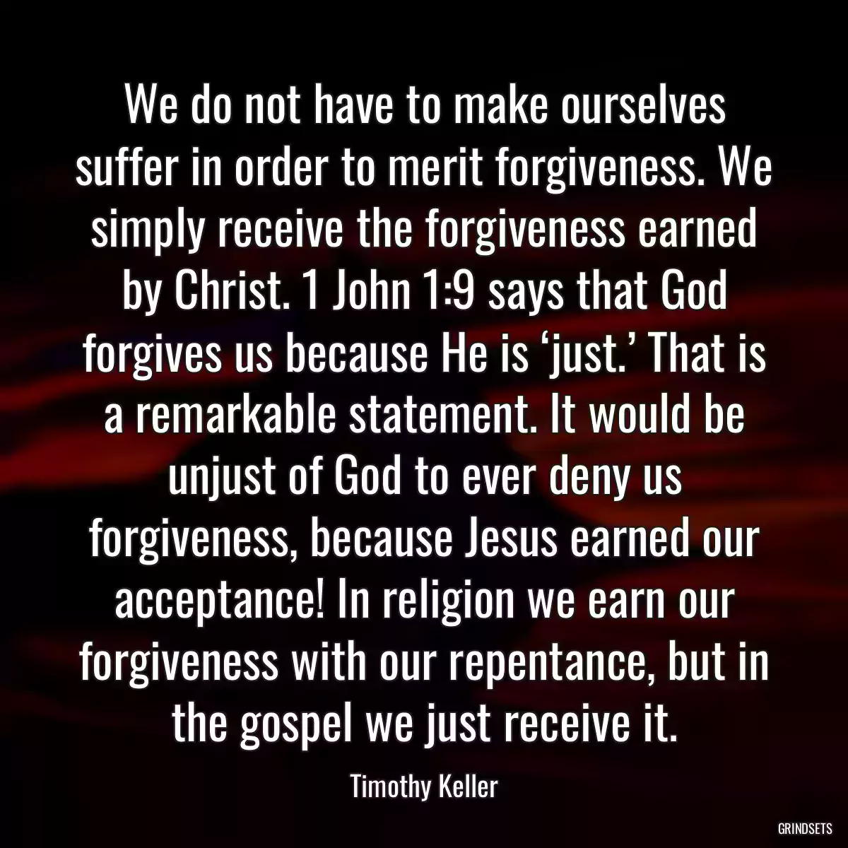 We do not have to make ourselves suffer in order to merit forgiveness. We simply receive the forgiveness earned by Christ. 1 John 1:9 says that God forgives us because He is ‘just.’ That is a remarkable statement. It would be unjust of God to ever deny us forgiveness, because Jesus earned our acceptance! In religion we earn our forgiveness with our repentance, but in the gospel we just receive it.