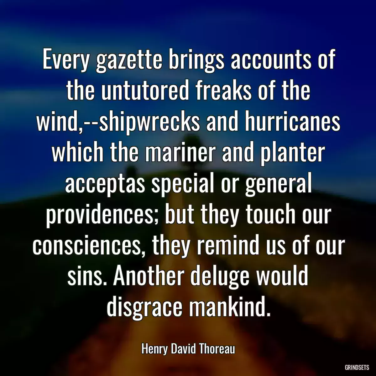 Every gazette brings accounts of the untutored freaks of the wind,--shipwrecks and hurricanes which the mariner and planter acceptas special or general providences; but they touch our consciences, they remind us of our sins. Another deluge would disgrace mankind.