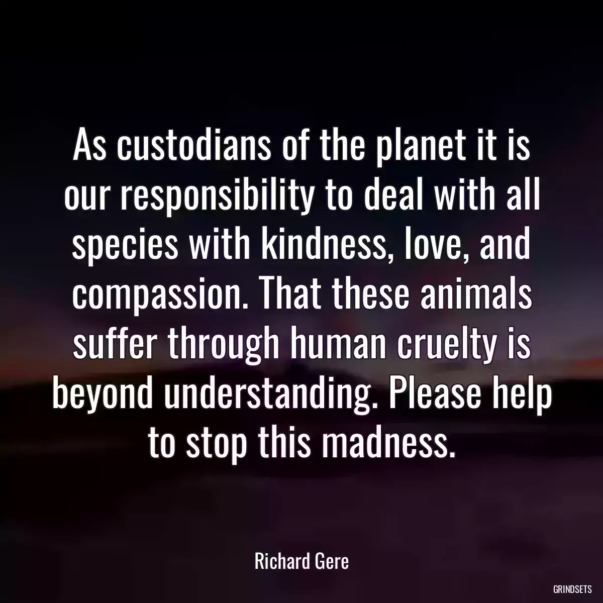 As custodians of the planet it is our responsibility to deal with all species with kindness, love, and compassion. That these animals suffer through human cruelty is beyond understanding. Please help to stop this madness.