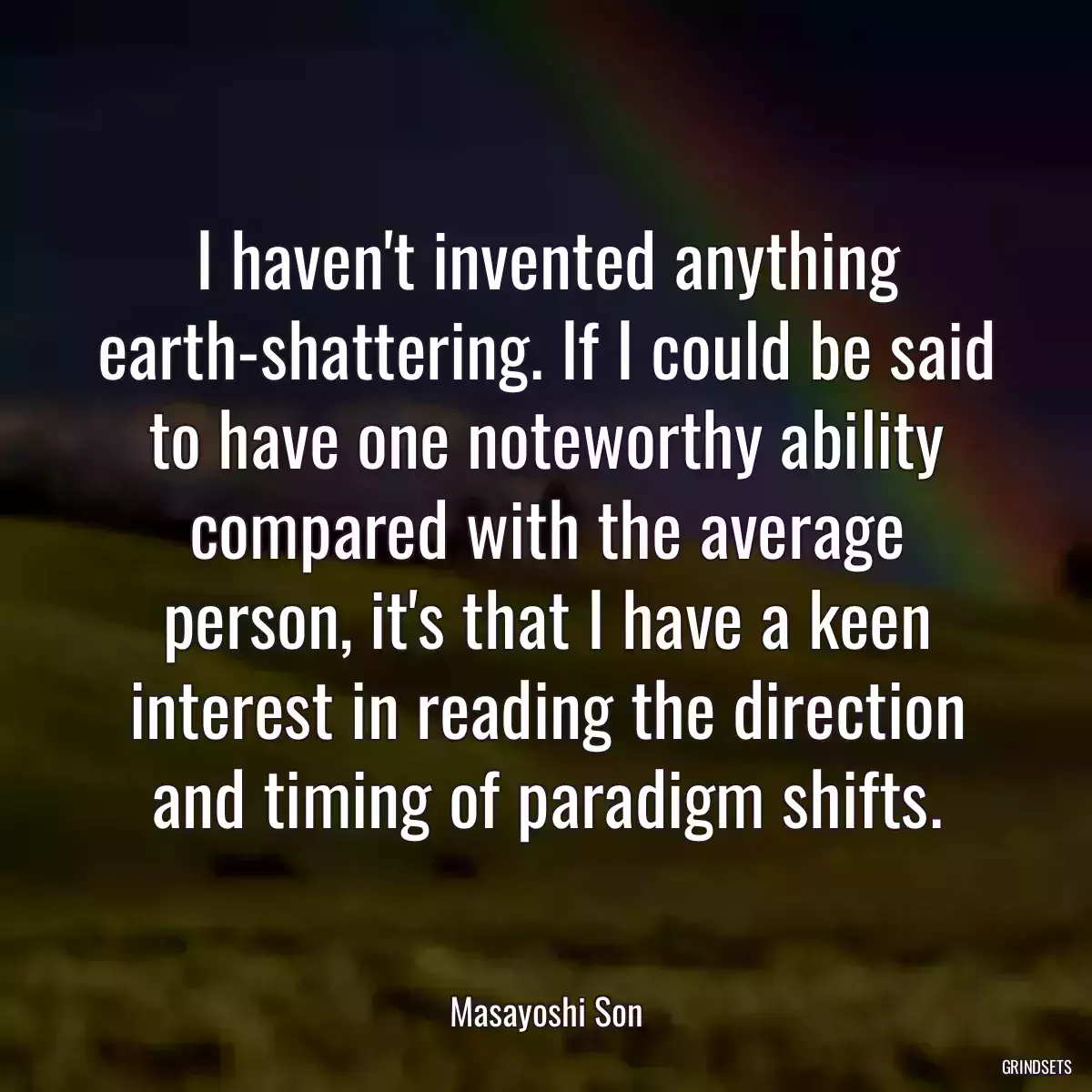 I haven\'t invented anything earth-shattering. If I could be said to have one noteworthy ability compared with the average person, it\'s that I have a keen interest in reading the direction and timing of paradigm shifts.