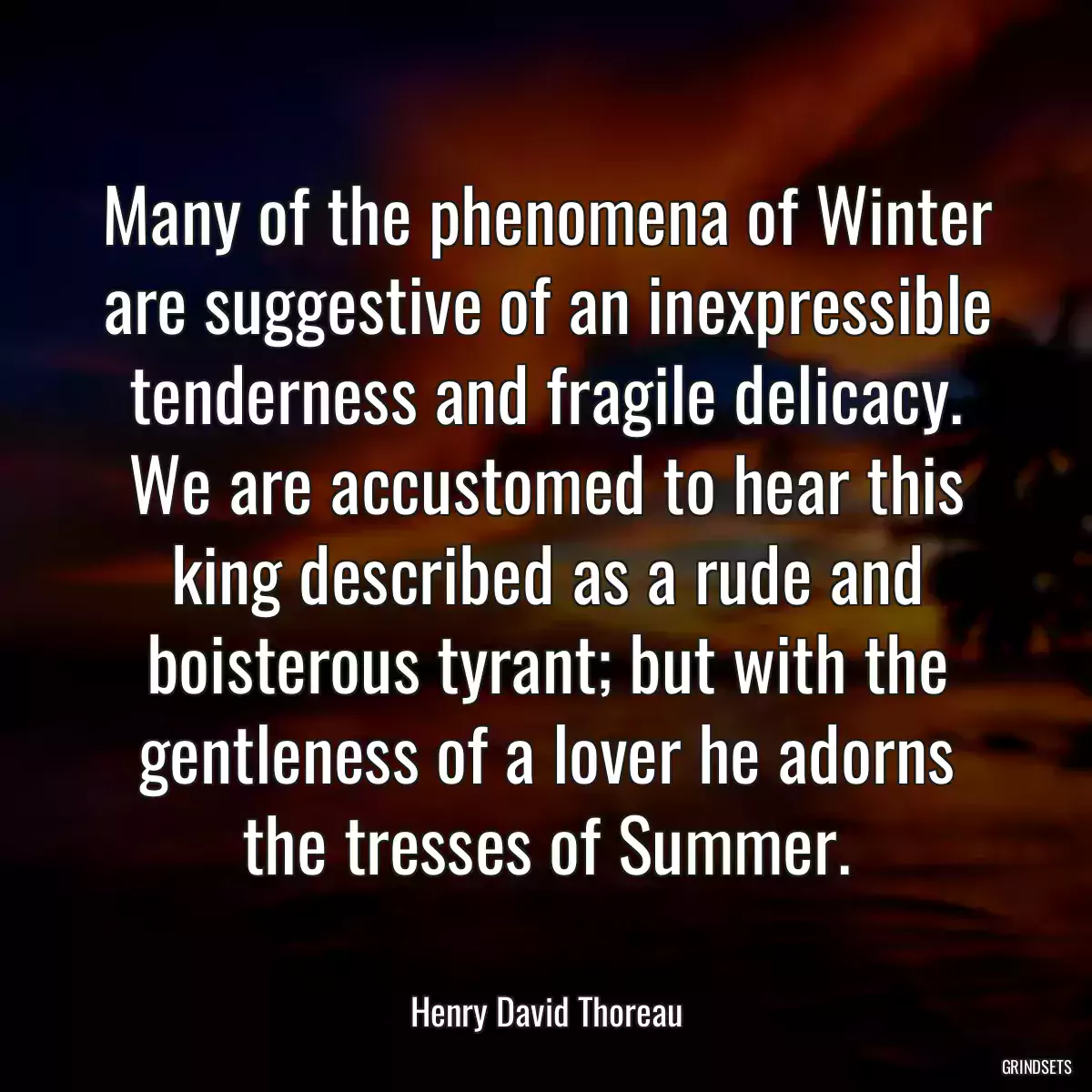 Many of the phenomena of Winter are suggestive of an inexpressible tenderness and fragile delicacy. We are accustomed to hear this king described as a rude and boisterous tyrant; but with the gentleness of a lover he adorns the tresses of Summer.