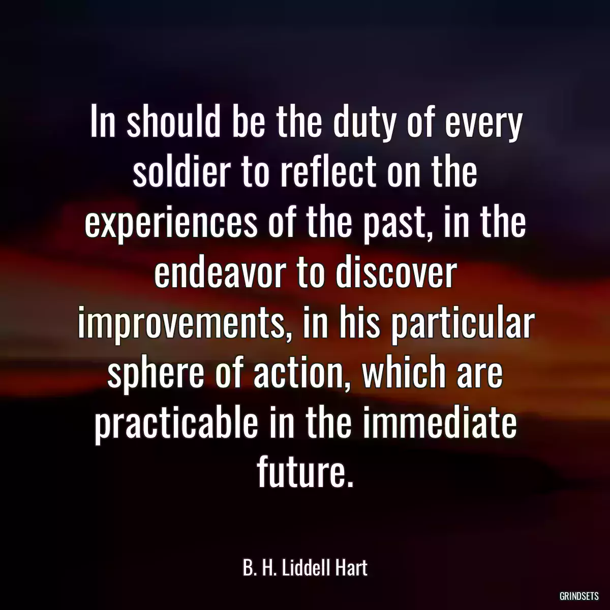 In should be the duty of every soldier to reflect on the experiences of the past, in the endeavor to discover improvements, in his particular sphere of action, which are practicable in the immediate future.