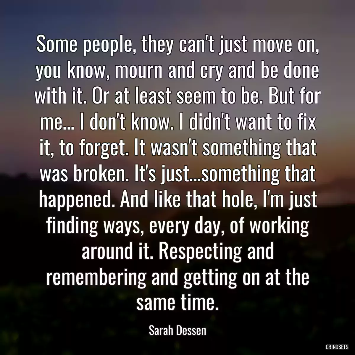 Some people, they can\'t just move on, you know, mourn and cry and be done with it. Or at least seem to be. But for me... I don\'t know. I didn\'t want to fix it, to forget. It wasn\'t something that was broken. It\'s just...something that happened. And like that hole, I\'m just finding ways, every day, of working around it. Respecting and remembering and getting on at the same time.