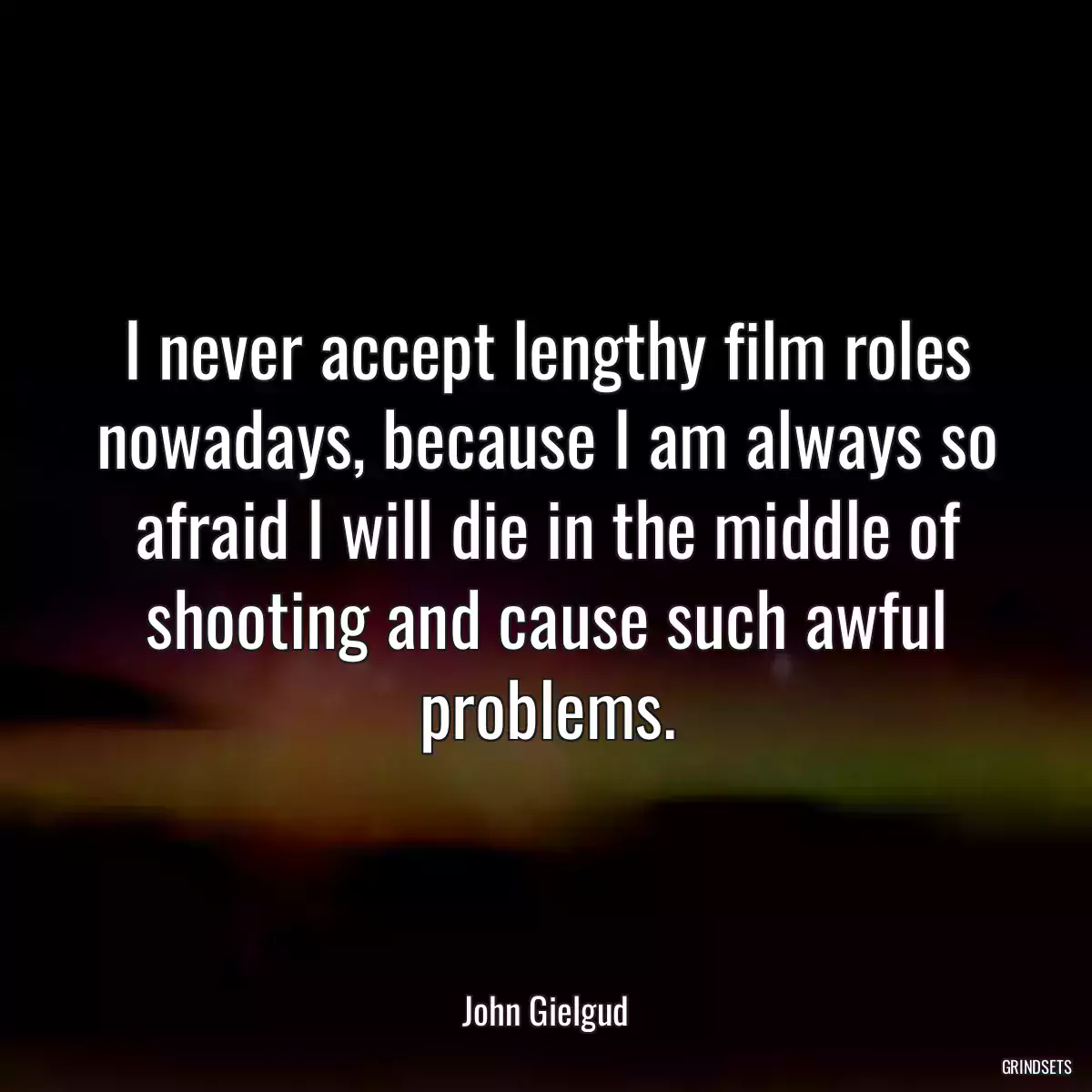 I never accept lengthy film roles nowadays, because I am always so afraid I will die in the middle of shooting and cause such awful problems.