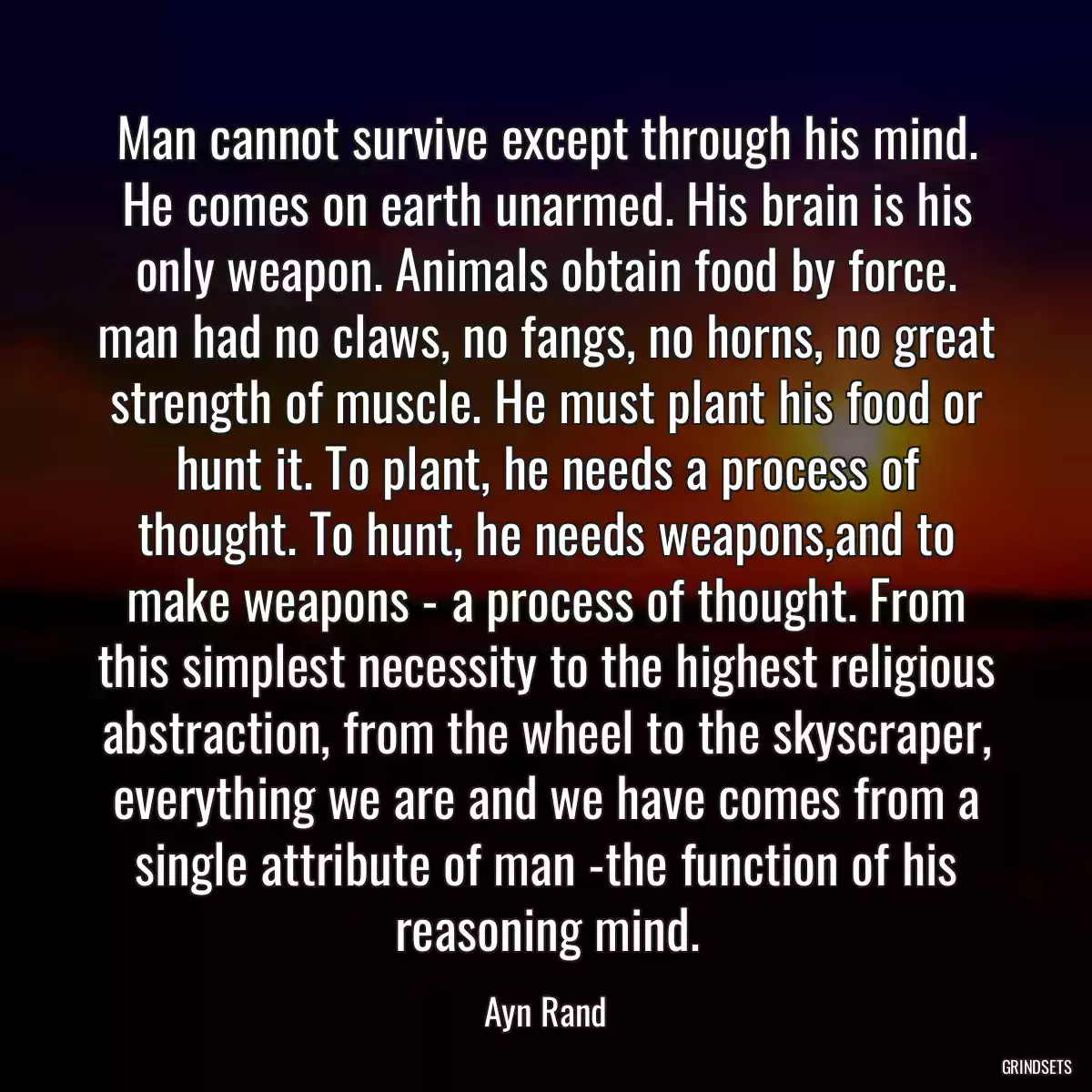 Man cannot survive except through his mind. He comes on earth unarmed. His brain is his only weapon. Animals obtain food by force. man had no claws, no fangs, no horns, no great strength of muscle. He must plant his food or hunt it. To plant, he needs a process of thought. To hunt, he needs weapons,and to make weapons - a process of thought. From this simplest necessity to the highest religious abstraction, from the wheel to the skyscraper, everything we are and we have comes from a single attribute of man -the function of his reasoning mind.