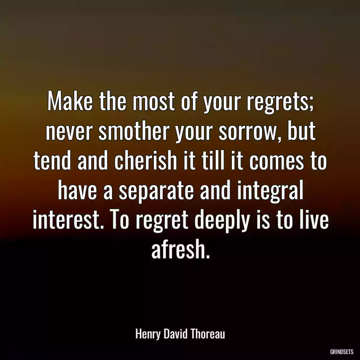 Make the most of your regrets; never smother your sorrow, but tend and cherish it till it comes to have a separate and integral interest. To regret deeply is to live afresh.