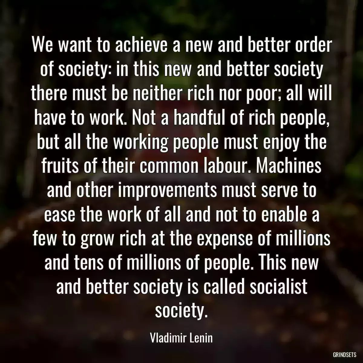 We want to achieve a new and better order of society: in this new and better society there must be neither rich nor poor; all will have to work. Not a handful of rich people, but all the working people must enjoy the fruits of their common labour. Machines and other improvements must serve to ease the work of all and not to enable a few to grow rich at the expense of millions and tens of millions of people. This new and better society is called socialist society.