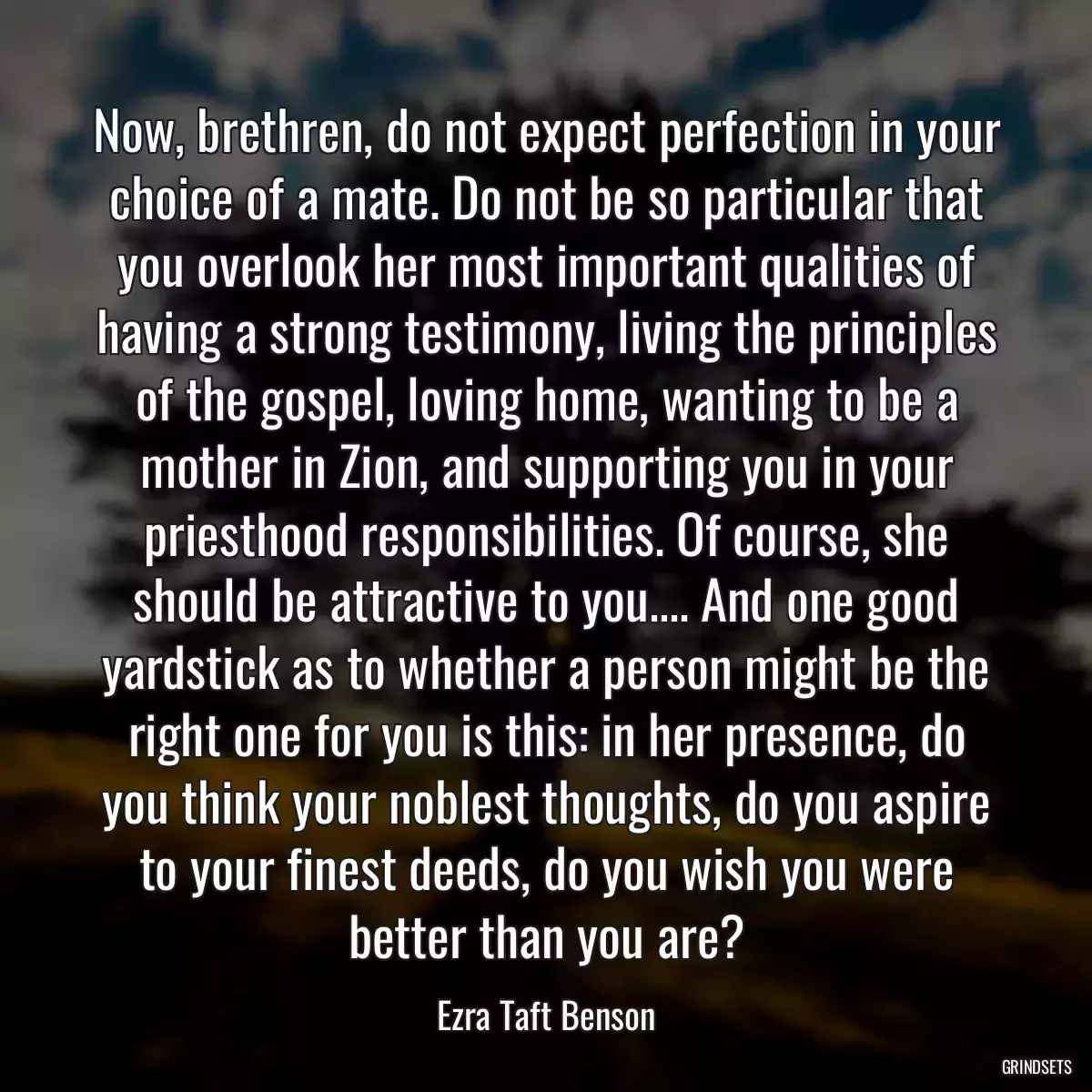 Now, brethren, do not expect perfection in your choice of a mate. Do not be so particular that you overlook her most important qualities of having a strong testimony, living the principles of the gospel, loving home, wanting to be a mother in Zion, and supporting you in your priesthood responsibilities. Of course, she should be attractive to you.... And one good yardstick as to whether a person might be the right one for you is this: in her presence, do you think your noblest thoughts, do you aspire to your finest deeds, do you wish you were better than you are?