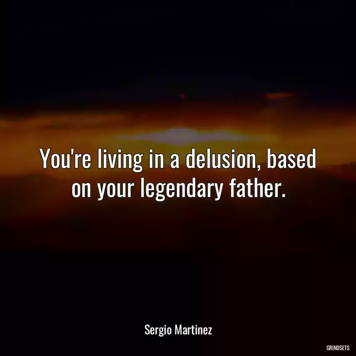 You\'re living in a delusion, based on your legendary father.