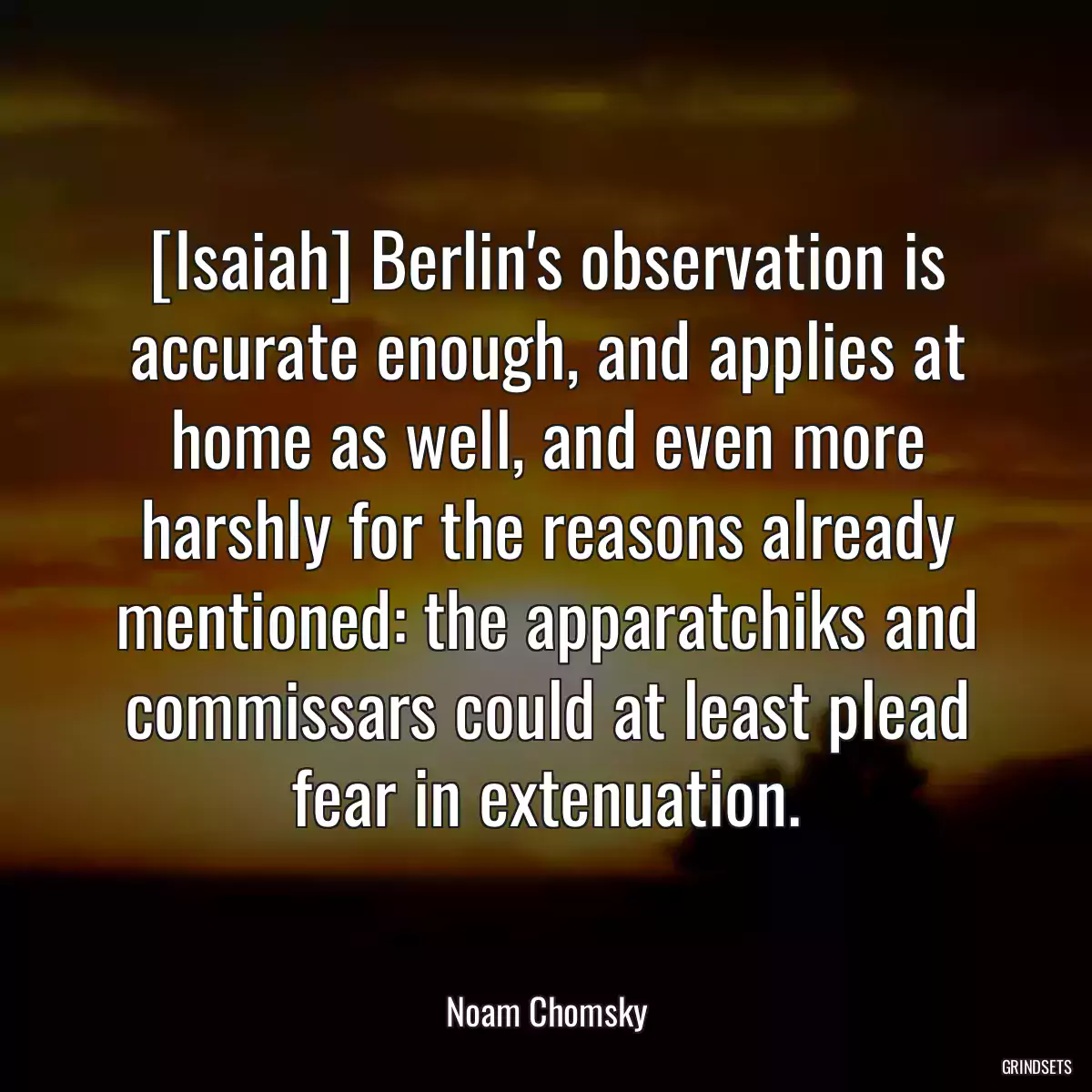 [Isaiah] Berlin\'s observation is accurate enough, and applies at home as well, and even more harshly for the reasons already mentioned: the apparatchiks and commissars could at least plead fear in extenuation.