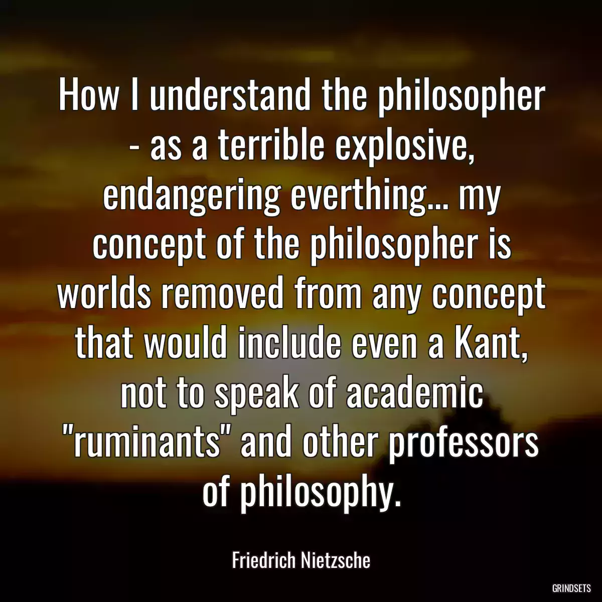 How I understand the philosopher - as a terrible explosive, endangering everthing... my concept of the philosopher is worlds removed from any concept that would include even a Kant, not to speak of academic \