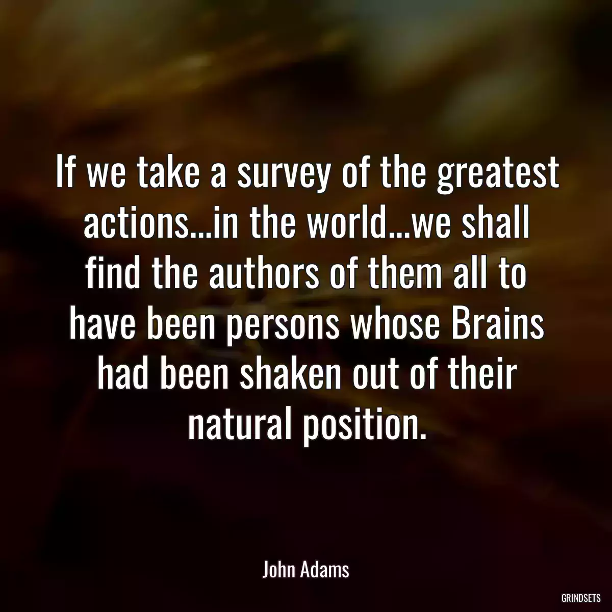 If we take a survey of the greatest actions...in the world...we shall find the authors of them all to have been persons whose Brains had been shaken out of their natural position.