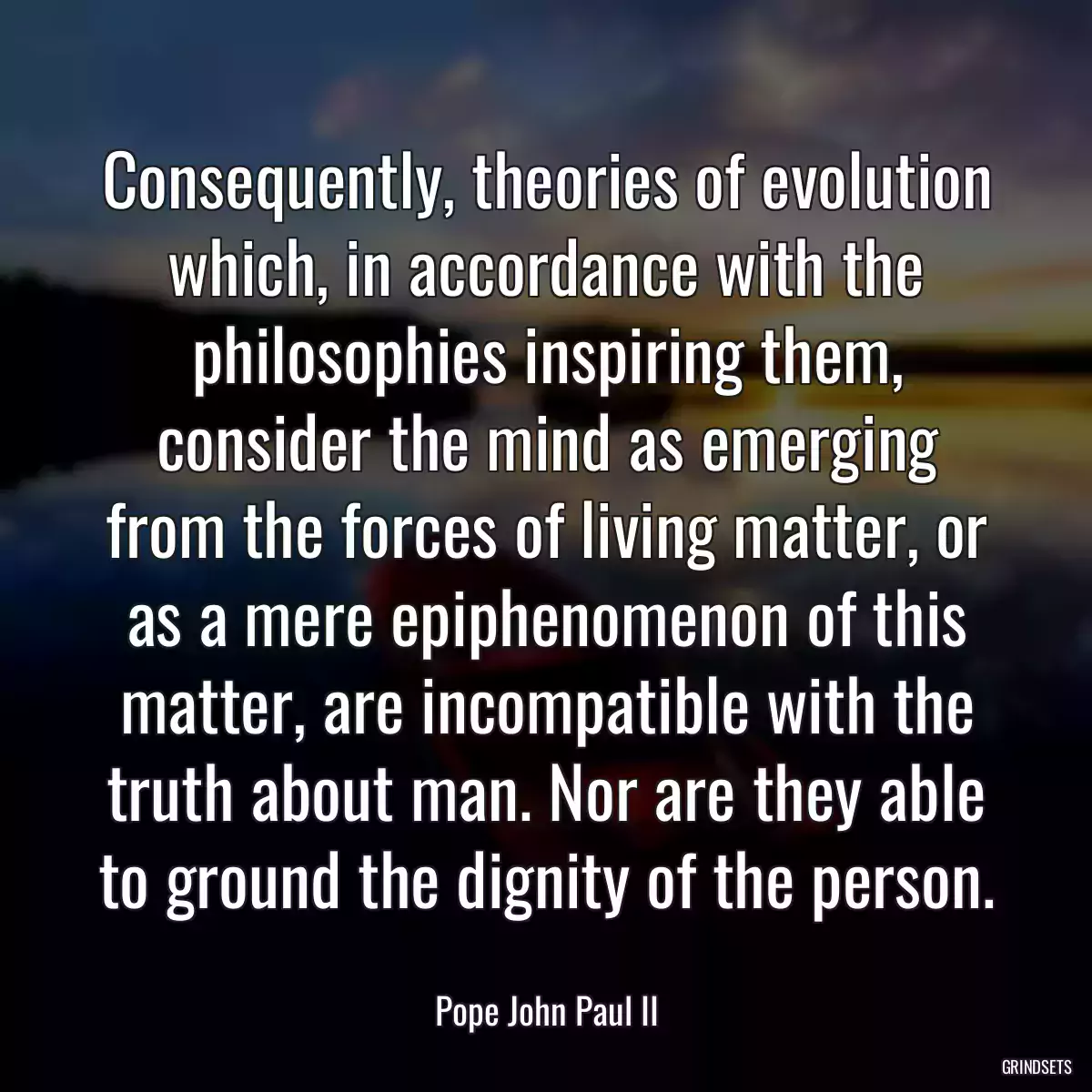 Consequently, theories of evolution which, in accordance with the philosophies inspiring them, consider the mind as emerging from the forces of living matter, or as a mere epiphenomenon of this matter, are incompatible with the truth about man. Nor are they able to ground the dignity of the person.