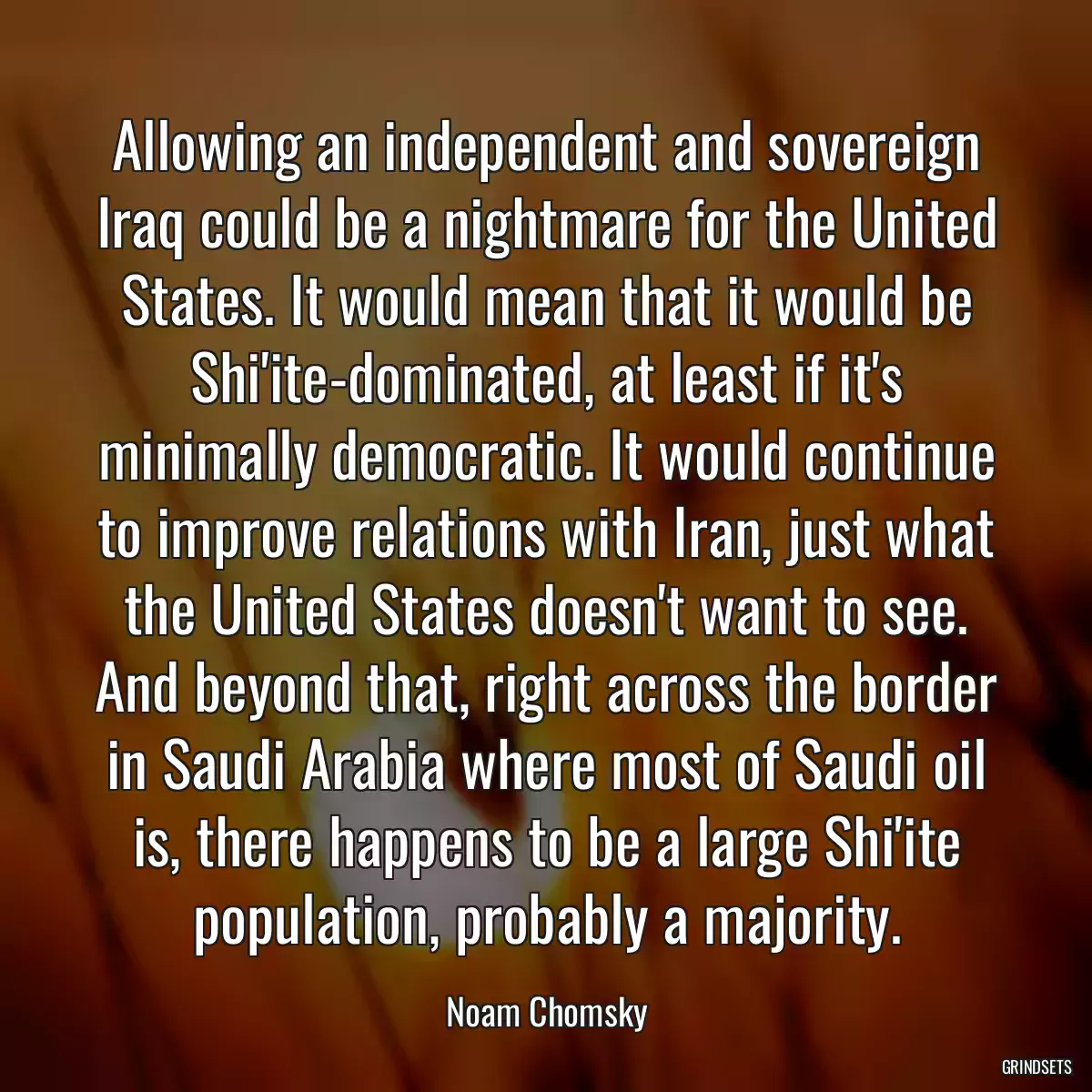 Allowing an independent and sovereign Iraq could be a nightmare for the United States. It would mean that it would be Shi\'ite-dominated, at least if it\'s minimally democratic. It would continue to improve relations with Iran, just what the United States doesn\'t want to see. And beyond that, right across the border in Saudi Arabia where most of Saudi oil is, there happens to be a large Shi\'ite population, probably a majority.