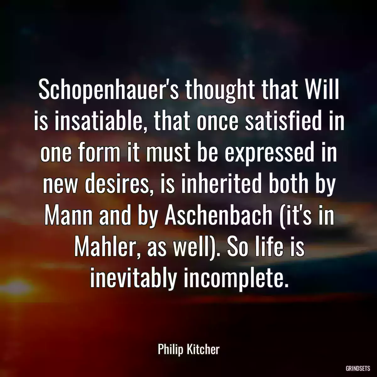 Schopenhauer\'s thought that Will is insatiable, that once satisfied in one form it must be expressed in new desires, is inherited both by Mann and by Aschenbach (it\'s in Mahler, as well). So life is inevitably incomplete.