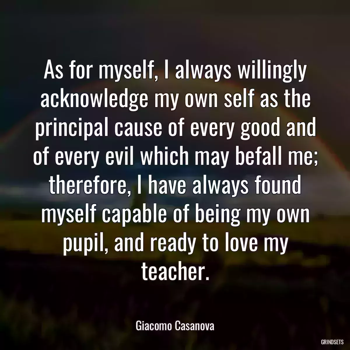 As for myself, I always willingly acknowledge my own self as the principal cause of every good and of every evil which may befall me; therefore, I have always found myself capable of being my own pupil, and ready to love my teacher.