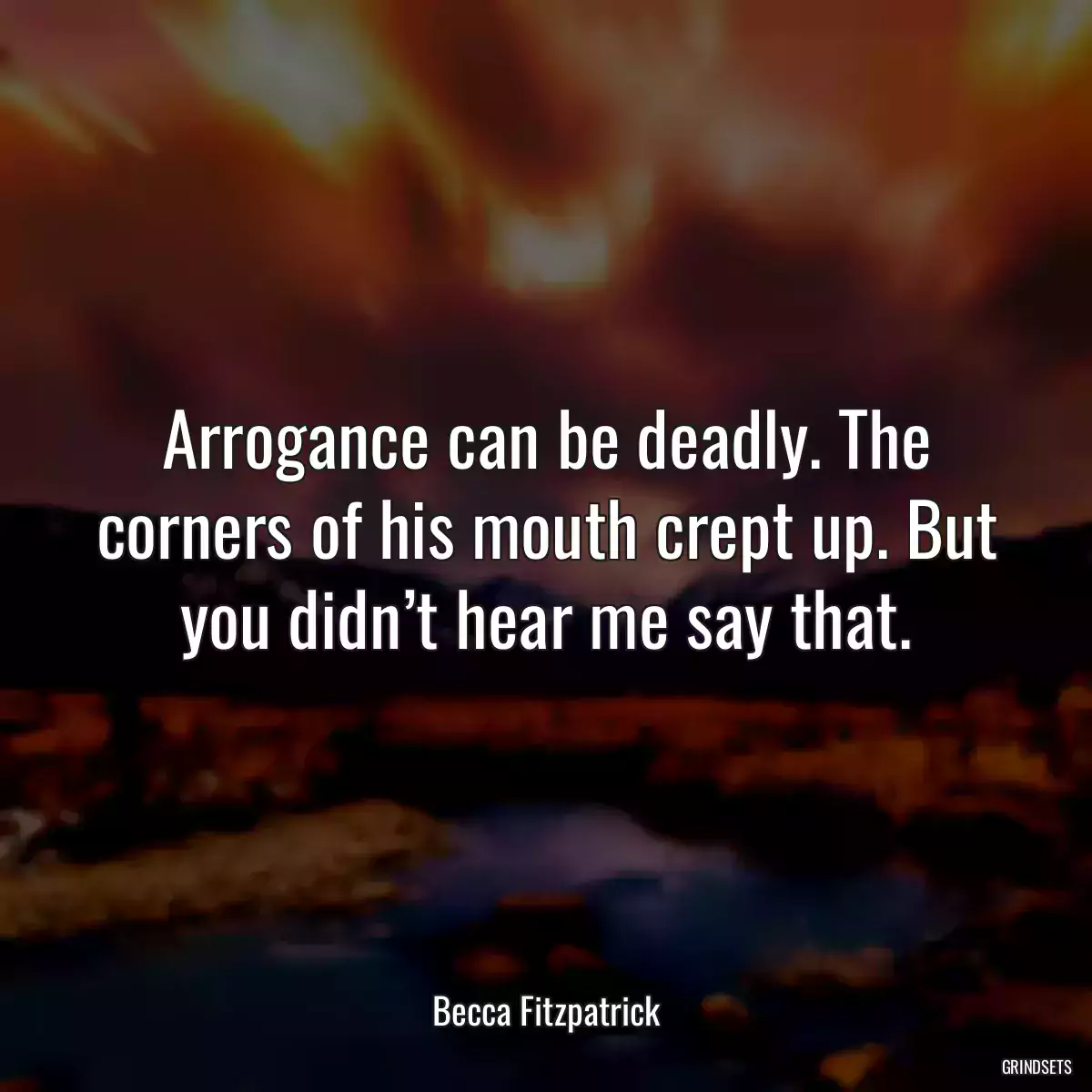 Arrogance can be deadly. The corners of his mouth crept up. But you didn’t hear me say that.