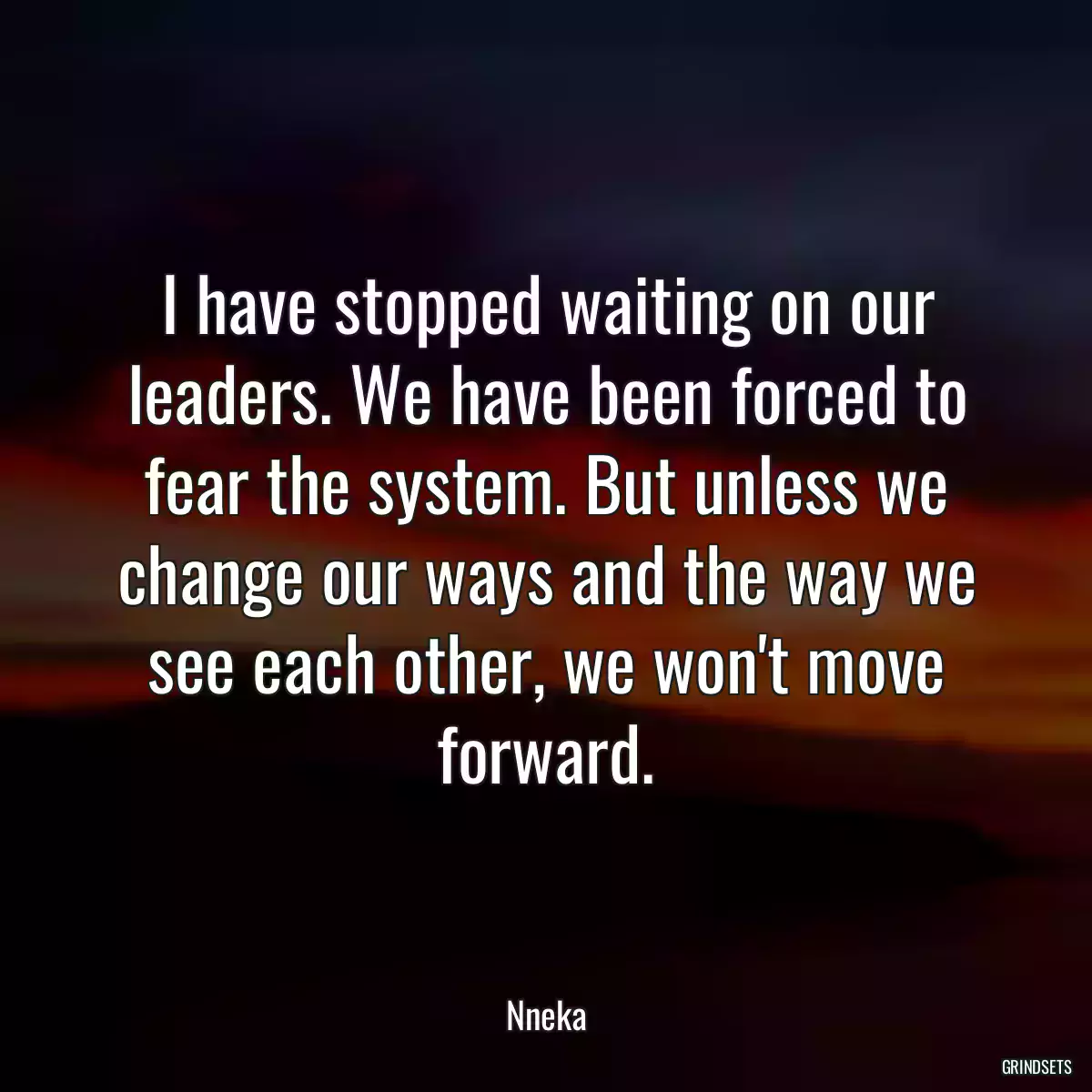 I have stopped waiting on our leaders. We have been forced to fear the system. But unless we change our ways and the way we see each other, we won\'t move forward.