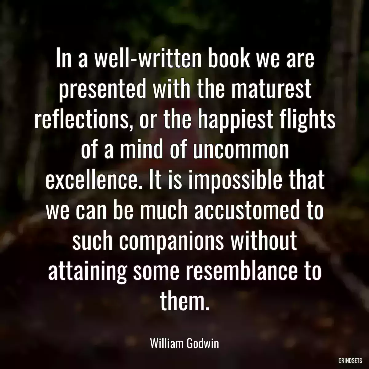 In a well-written book we are presented with the maturest reflections, or the happiest flights of a mind of uncommon excellence. It is impossible that we can be much accustomed to such companions without attaining some resemblance to them.