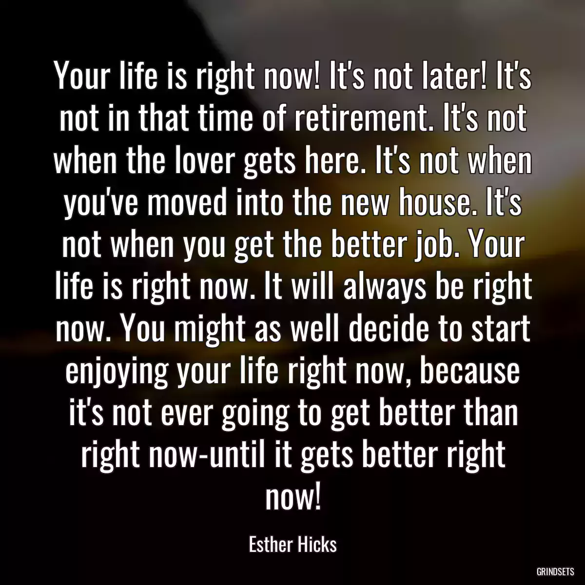 Your life is right now! It\'s not later! It\'s not in that time of retirement. It\'s not when the lover gets here. It\'s not when you\'ve moved into the new house. It\'s not when you get the better job. Your life is right now. It will always be right now. You might as well decide to start enjoying your life right now, because it\'s not ever going to get better than right now-until it gets better right now!