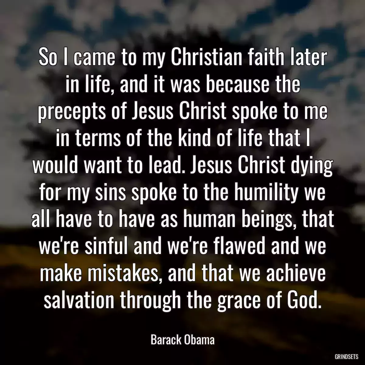 So I came to my Christian faith later in life, and it was because the precepts of Jesus Christ spoke to me in terms of the kind of life that I would want to lead. Jesus Christ dying for my sins spoke to the humility we all have to have as human beings, that we\'re sinful and we\'re flawed and we make mistakes, and that we achieve salvation through the grace of God.