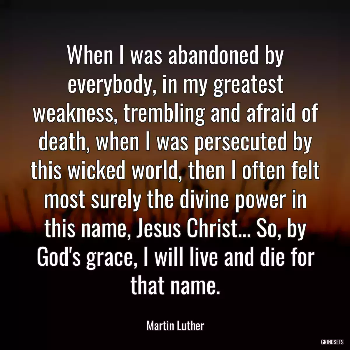 When I was abandoned by everybody, in my greatest weakness, trembling and afraid of death, when I was persecuted by this wicked world, then I often felt most surely the divine power in this name, Jesus Christ... So, by God\'s grace, I will live and die for that name.