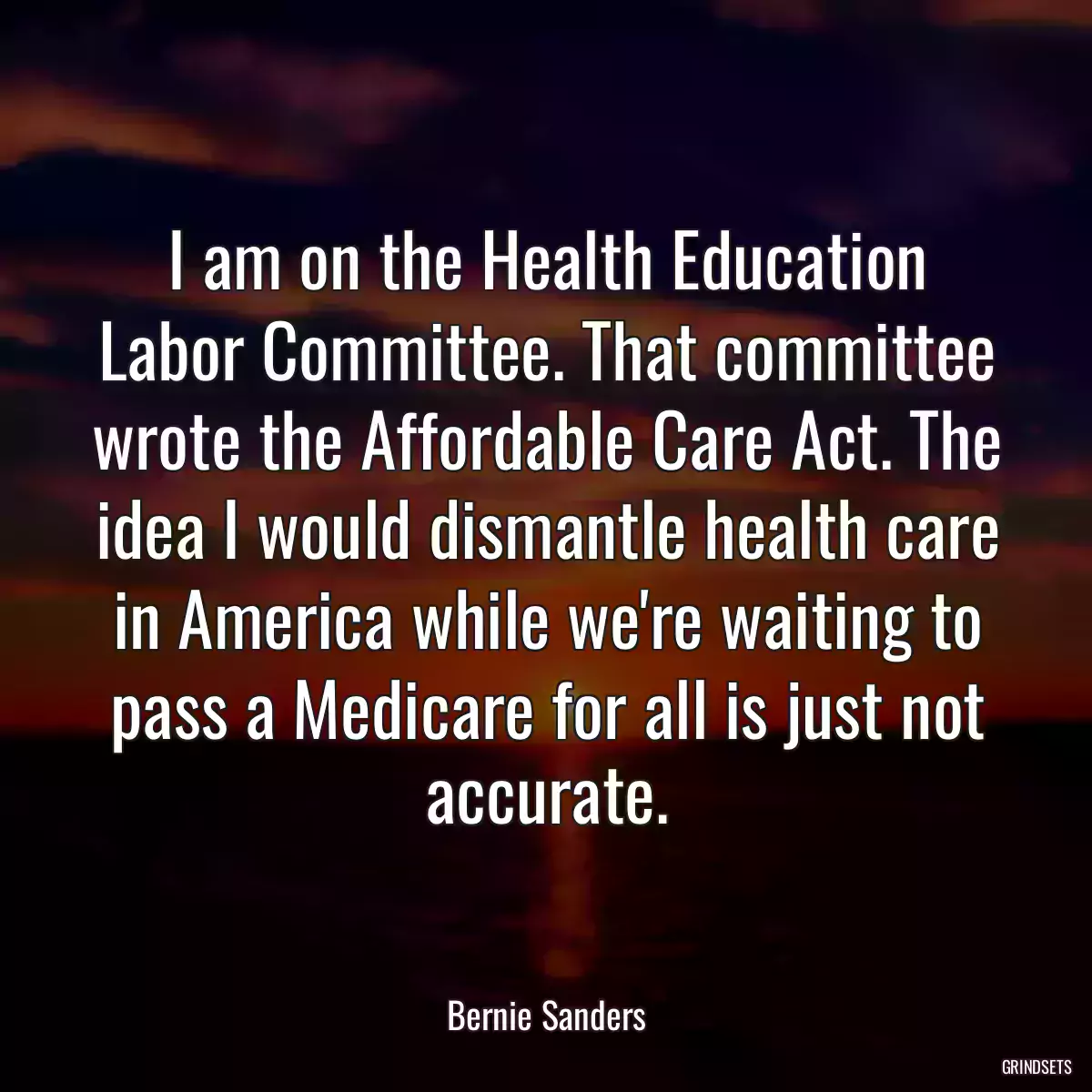 I am on the Health Education Labor Committee. That committee wrote the Affordable Care Act. The idea I would dismantle health care in America while we\'re waiting to pass a Medicare for all is just not accurate.