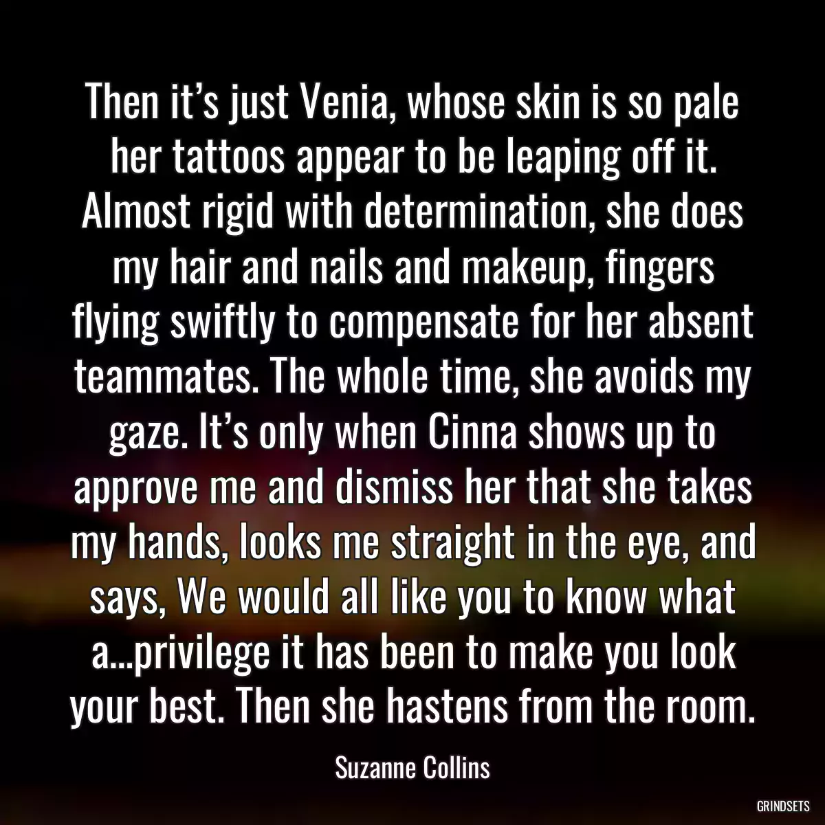 Then it’s just Venia, whose skin is so pale her tattoos appear to be leaping off it. Almost rigid with determination, she does my hair and nails and makeup, fingers flying swiftly to compensate for her absent teammates. The whole time, she avoids my gaze. It’s only when Cinna shows up to approve me and dismiss her that she takes my hands, looks me straight in the eye, and says, We would all like you to know what a…privilege it has been to make you look your best. Then she hastens from the room.