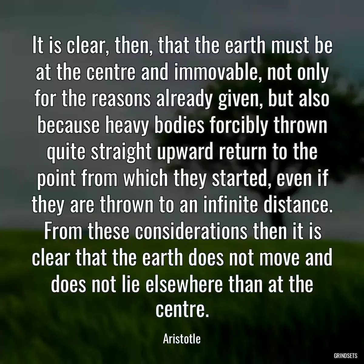 It is clear, then, that the earth must be at the centre and immovable, not only for the reasons already given, but also because heavy bodies forcibly thrown quite straight upward return to the point from which they started, even if they are thrown to an infinite distance. From these considerations then it is clear that the earth does not move and does not lie elsewhere than at the centre.