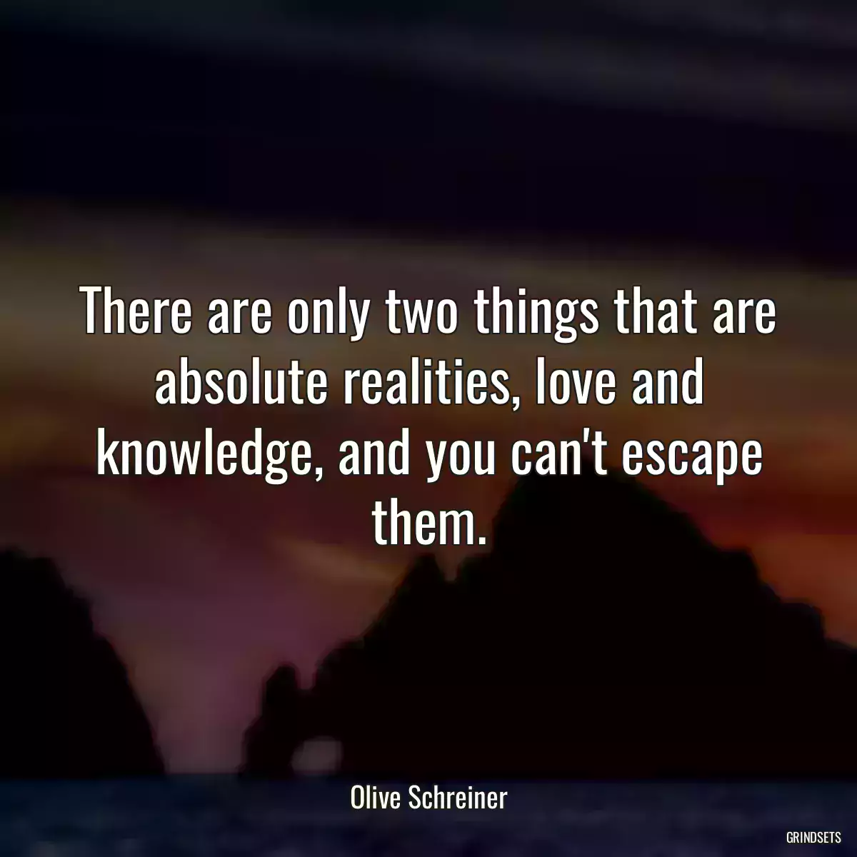 There are only two things that are absolute realities, love and knowledge, and you can\'t escape them.