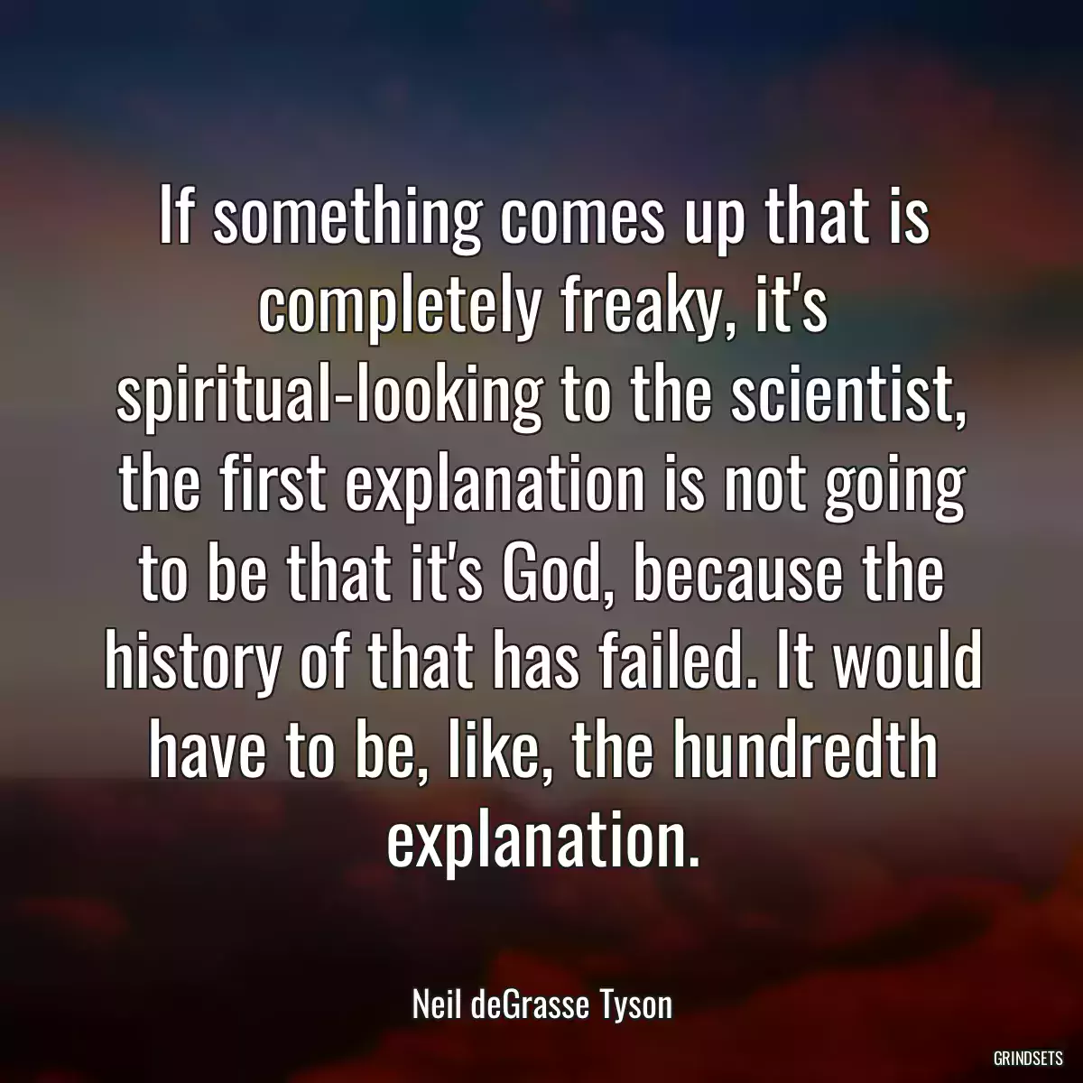 If something comes up that is completely freaky, it\'s spiritual-looking to the scientist, the first explanation is not going to be that it\'s God, because the history of that has failed. It would have to be, like, the hundredth explanation.