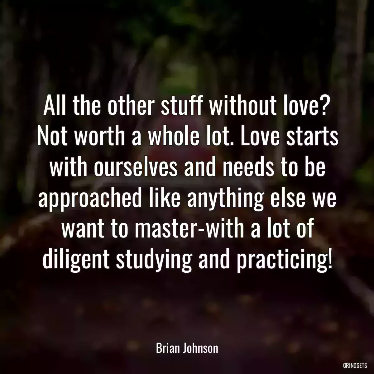 All the other stuff without love? Not worth a whole lot. Love starts with ourselves and needs to be approached like anything else we want to master-with a lot of diligent studying and practicing!