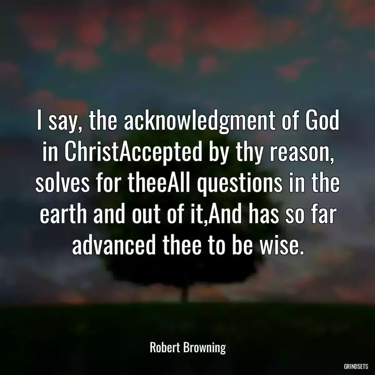 I say, the acknowledgment of God in ChristAccepted by thy reason, solves for theeAll questions in the earth and out of it,And has so far advanced thee to be wise.